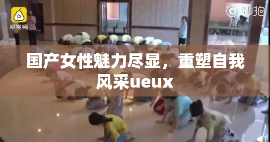 国产女性魅力尽显，重塑自我风采ueux