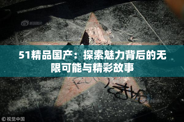 51精品国产：探索魅力背后的无限可能与精彩故事