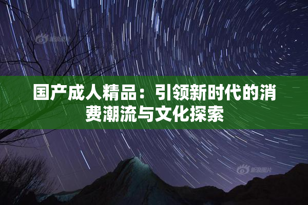 国产成人精品：引领新时代的消费潮流与文化探索