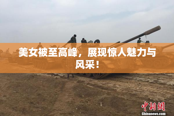 美女被至高峰，展现惊人魅力与风采！