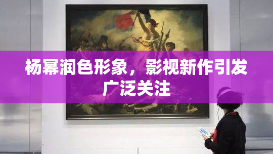 杨幂润色形象，影视新作引发广泛关注