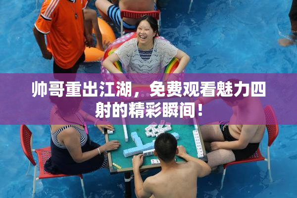 帅哥重出江湖，免费观看魅力四射的精彩瞬间！