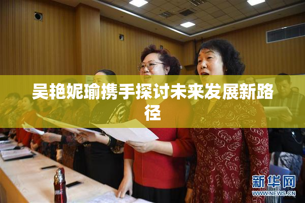 吴艳妮瑜携手探讨未来发展新路径