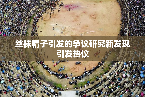 丝袜精子引发的争议研究新发现引发热议