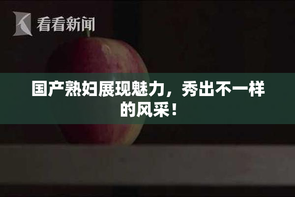 国产熟妇展现魅力，秀出不一样的风采！