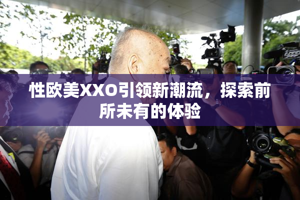 性欧美XXO引领新潮流，探索前所未有的体验