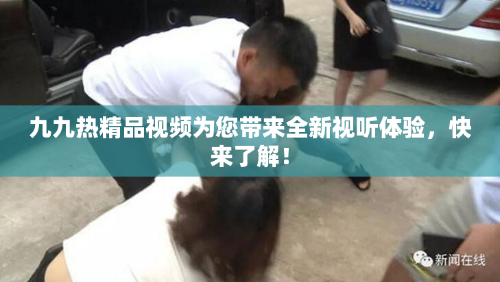 九九热精品视频为您带来全新视听体验，快来了解！