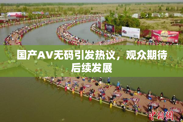 国产AV无码引发热议，观众期待后续发展