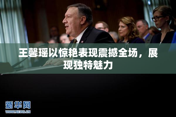 王馨瑶以惊艳表现震撼全场，展现独特魅力
