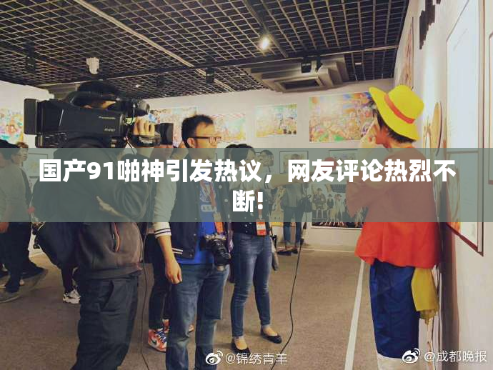 国产91啪神引发热议，网友评论热烈不断!