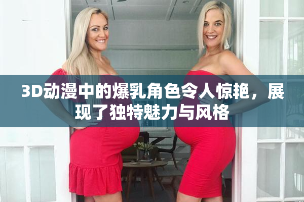 3D动漫中的爆乳角色令人惊艳，展现了独特魅力与风格