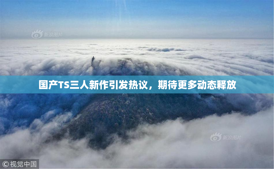 国产TS三人新作引发热议，期待更多动态释放