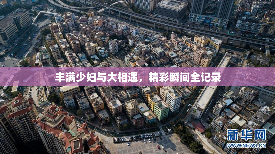 丰满少妇与大相遇，精彩瞬间全记录
