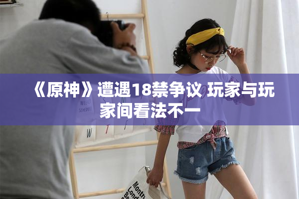《原神》遭遇18禁争议 玩家与玩家间看法不一