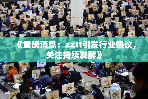 《重磅消息：zztt引发行业热议，关注持续发酵》