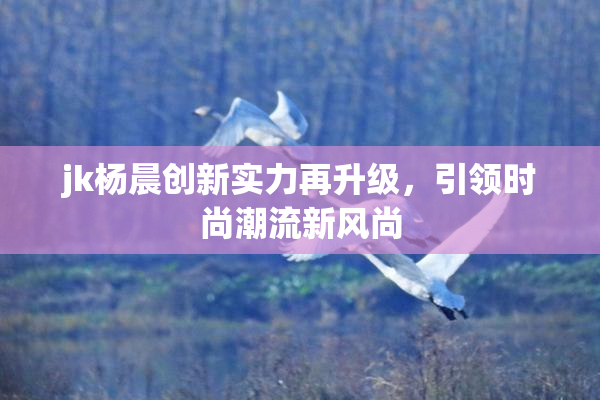 jk杨晨创新实力再升级，引领时尚潮流新风尚