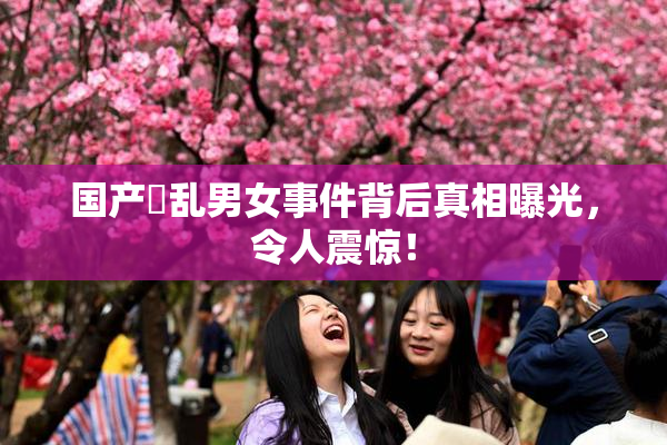 国产婬乱男女事件背后真相曝光，令人震惊！