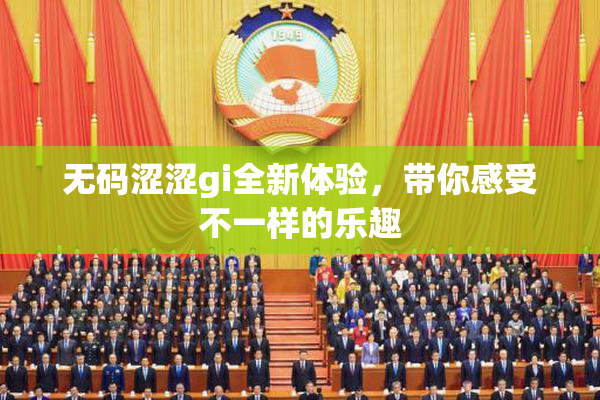 无码涩涩gi全新体验，带你感受不一样的乐趣