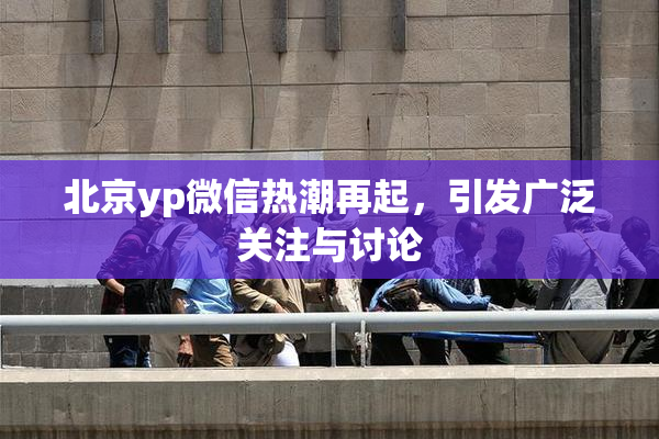 北京yp微信热潮再起，引发广泛关注与讨论
