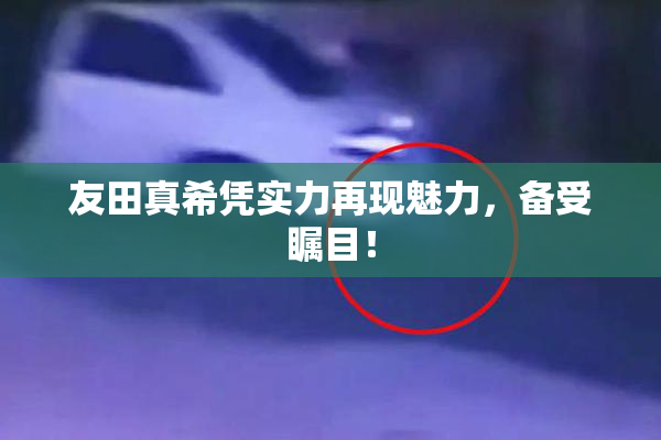 友田真希凭实力再现魅力，备受瞩目！