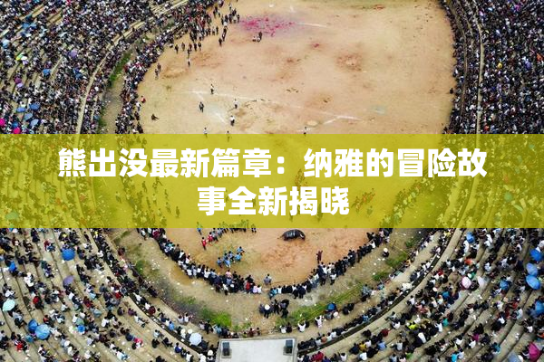 熊出没最新篇章：纳雅的冒险故事全新揭晓
