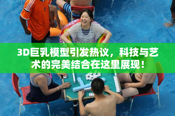 3D巨乳模型引发热议，科技与艺术的完美结合在这里展现！