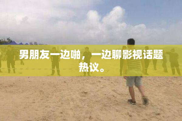 男朋友一边啪，一边聊影视话题热议。