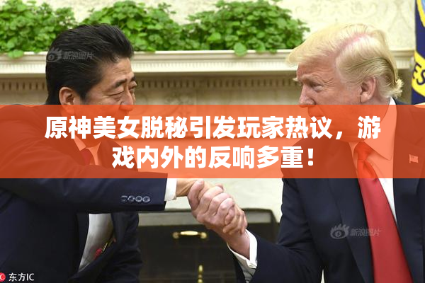 原神美女脱秘引发玩家热议，游戏内外的反响多重！