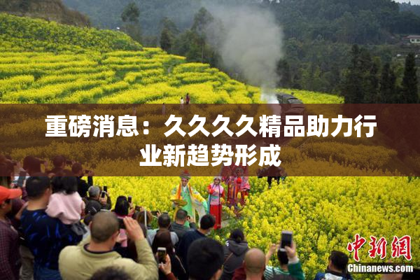 重磅消息：久久久久精品助力行业新趋势形成