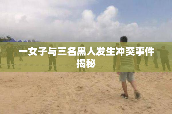 一女子与三名黑人发生冲突事件揭秘