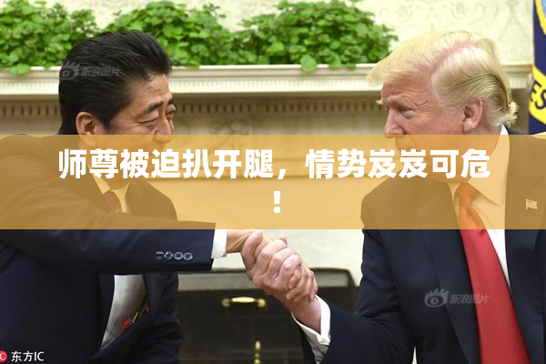 师尊被迫扒开腿，情势岌岌可危！