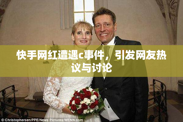 快手网红遭遇c事件，引发网友热议与讨论