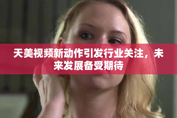 天美视频新动作引发行业关注，未来发展备受期待