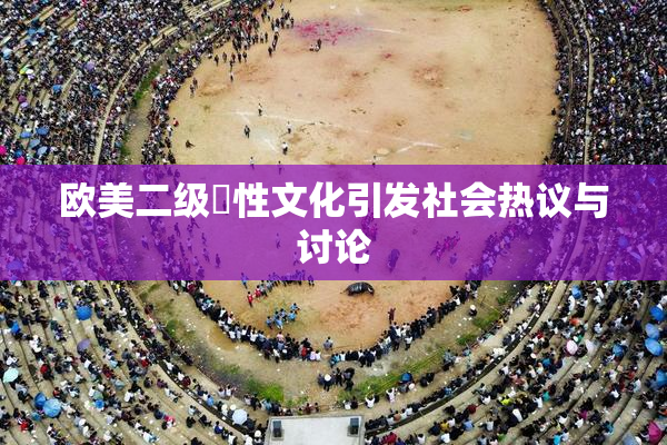 欧美二级婬性文化引发社会热议与讨论