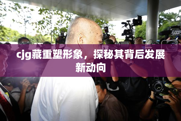 cjg藏重塑形象，探秘其背后发展新动向