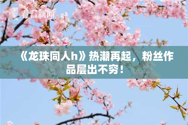 《龙珠同人h》热潮再起，粉丝作品层出不穷！