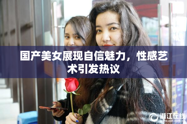 国产美女展现自信魅力，性感艺术引发热议