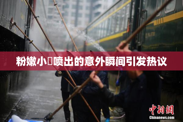 粉嫩小泬喷出的意外瞬间引发热议