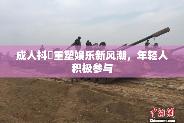 成人抖抈重塑娱乐新风潮，年轻人积极参与