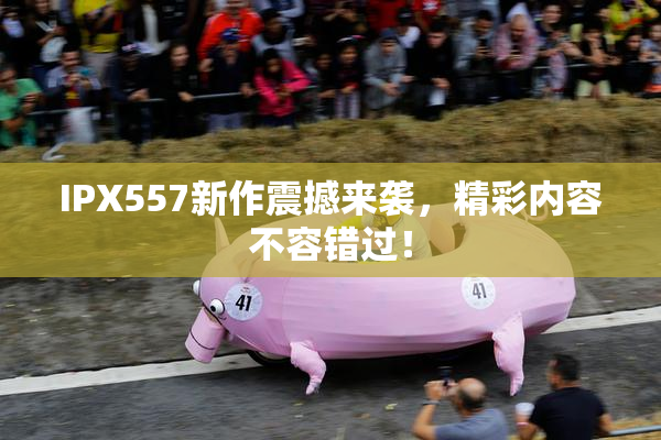 IPX557新作震撼来袭，精彩内容不容错过！