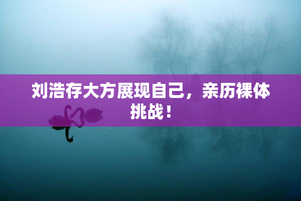 刘浩存大方展现自己，亲历裸体挑战！