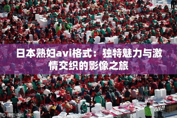 日本熟妇avi格式：独特魅力与激情交织的影像之旅