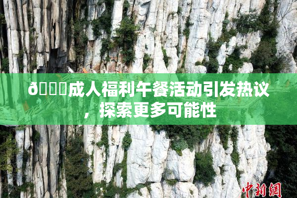 🔞成人福利午餐活动引发热议，探索更多可能性