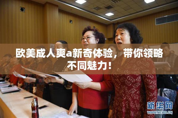 欧美成人爽a新奇体验，带你领略不同魅力！