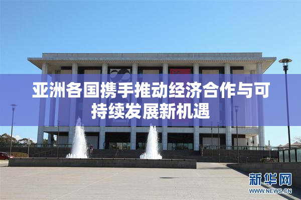 亚洲各国携手推动经济合作与可持续发展新机遇