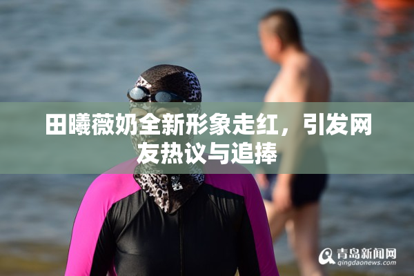 田曦薇奶全新形象走红，引发网友热议与追捧