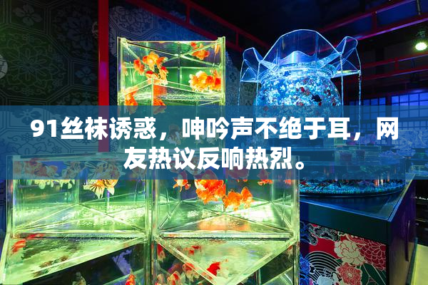 91丝袜诱惑，呻吟声不绝于耳，网友热议反响热烈。