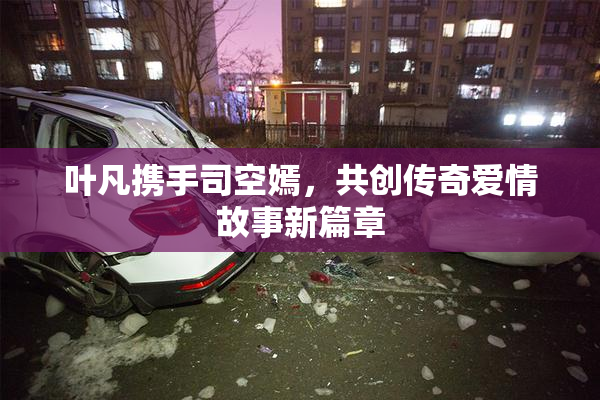 叶凡携手司空嫣，共创传奇爱情故事新篇章