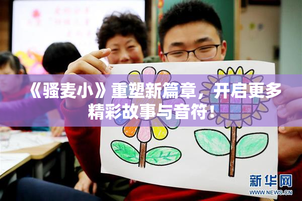 《骚麦小》重塑新篇章，开启更多精彩故事与音符！
