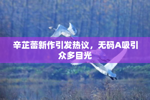 辛芷蕾新作引发热议，无码A吸引众多目光